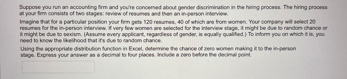 Suppose you run an accounting firm and you're concerned about gender discrimination in the hiring process. The hiring process
at your firm consists of two stages: review of resumes and then an in-person interview.
Imagine that for a particular position your firm gets 120 resumes, 40 of which are from women. Your company will select 20
resumes for the in-person interview. If very few women are selected for the interview stage, it might be due to random chance or
it might be due to sexism. (Assume every applicant, regardless of gender, is equally qualified.) To inform you on which it is, you
need to know the likelihood that it's due to random chance.
Using the appropriate distribution function in Excel, determine the chance of zero women making it to the in-person
stage. Express your answer as a decimal to four places. Include a zero before the decimal point.