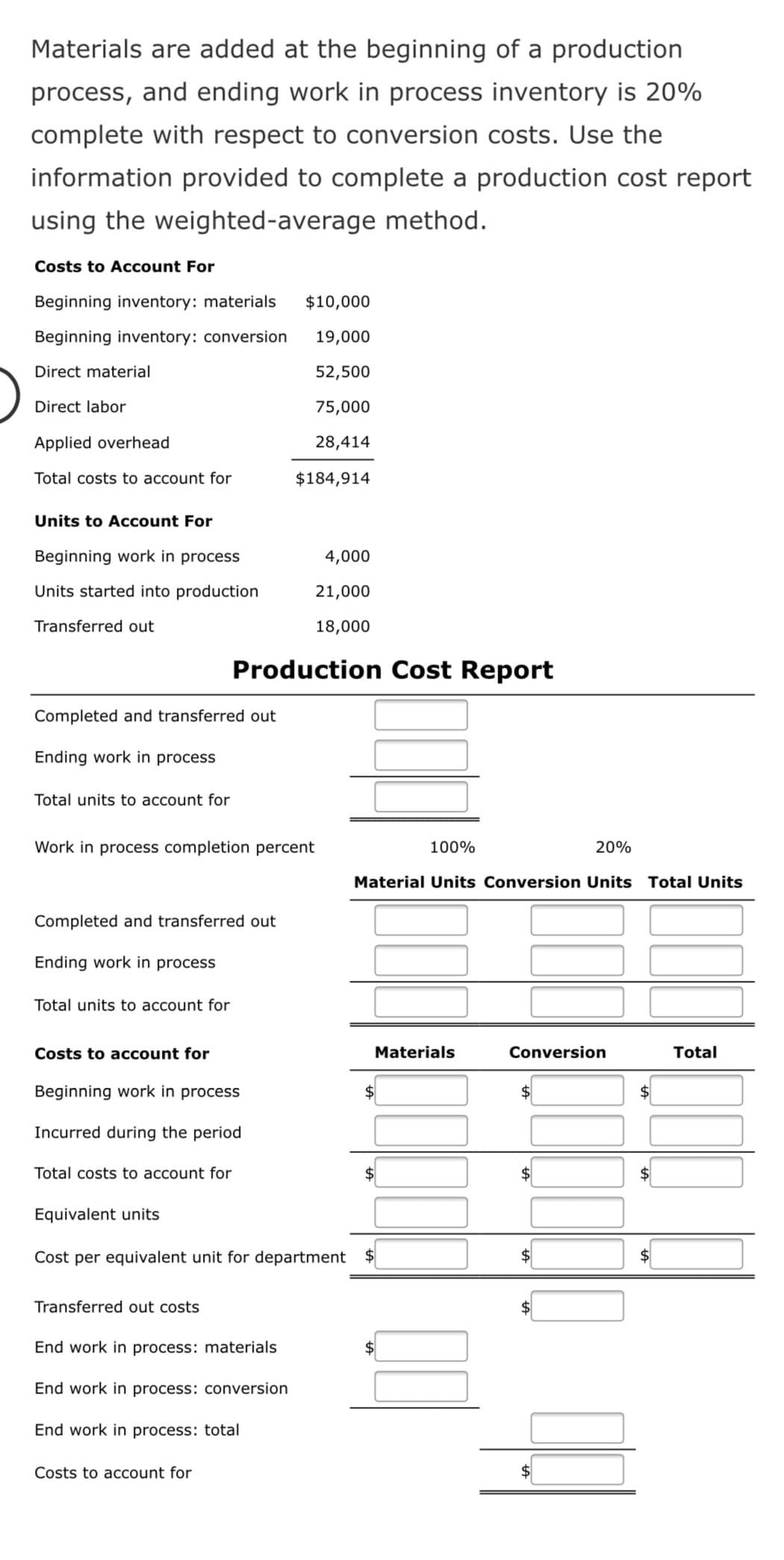 Materials are added at the beginning of a production
process, and ending work in process inventory is 20%
complete with respect to conversion costs. Use the
information provided to complete a production cost report
using the weighted-average method.
Costs to Account For
Beginning inventory: materials
$10,000
Beginning inventory: conversion
19,000
Direct material
52,500
Direct labor
75,000
Applied overhead
28,414
Total costs to account for
$184,914
Units to Account For
Beginning work in process
4,000
Units started into production
21,000
Transferred out
18,000
Production Cost Report
Completed and transferred out
Ending work in process
Total units to account for
Work in process completion percent
100%
20%
Material Units Conversion Units Total Units
Completed and transferred out
Ending work in process
Total units to account for
Costs to account for
Materials
Conversion
Total
Beginning work in process
$
2$
$
Incurred during the period
Total costs to account for
$
Equivalent units
Cost per equivalent unit for department
2$
Transferred out costs
End work in process: materials
$4
End work in process: conversion
End work in process: total
Costs to account for
