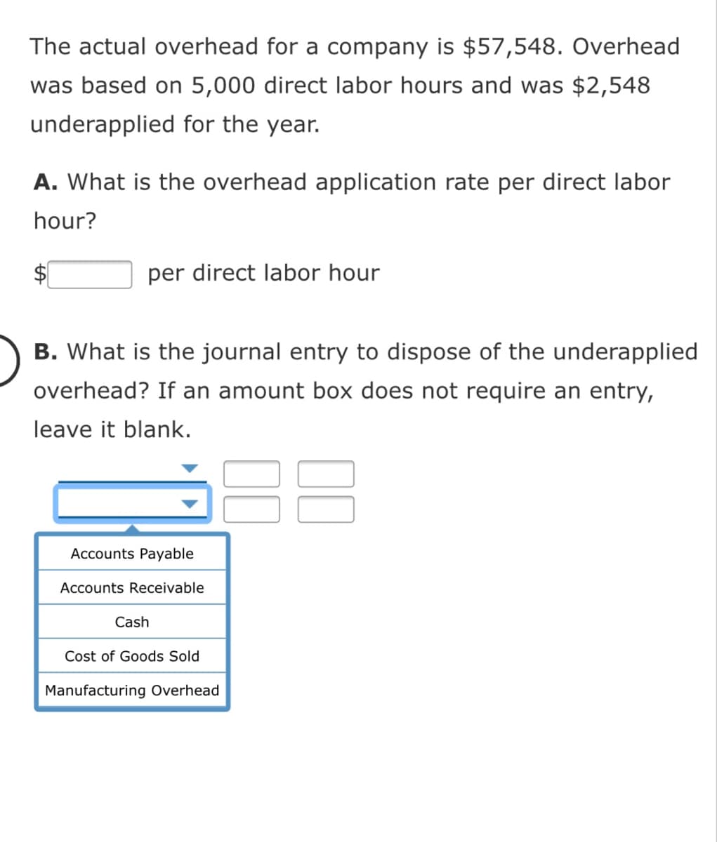 The actual overhead for a company is $57,548. Overhead
was based on 5,000 direct labor hours and was $2,548
underapplied for the year.
A. What is the overhead application rate per direct labor
hour?
per direct labor hour
B. What is the journal entry to dispose of the underapplied
overhead? If an amount box does not require an entry,
leave it blank.
Accounts Payable
Accounts Receivable
Cash
Cost of Goods Sold
Manufacturing Overhead
