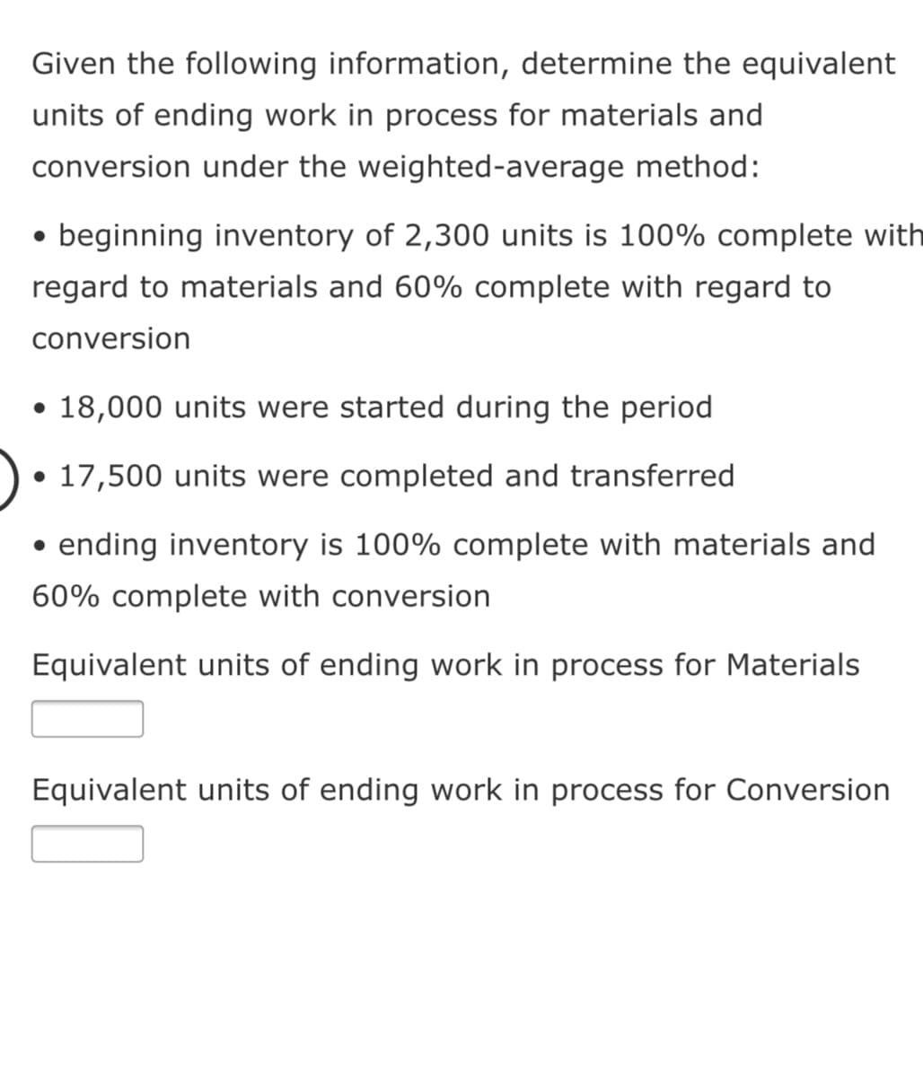 Given the following information, determine the equivalent
units of ending work in process for materials and
conversion under the weighted-average method:
• beginning inventory of 2,300 units is 100% complete with
regard to materials and 60% complete with regard to
conversion
• 18,000 units were started during the period
• 17,500 units were completed and transferred
ending inventory is 100% complete with materials and
60% complete with conversion
Equivalent units of ending work in process for Materials
Equivalent units of ending work in process for Conversion
