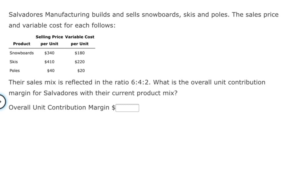 Salvadores Manufacturing builds and sells snowboards, skis and poles. The sales price
and variable cost for each follows:
Selling Price Variable Cost
Product
per Unit
per Unit
Snowboards
$340
$180
Skis
$410
$220
Poles
$40
$20
Their sales mix is reflected in the ratio 6:4:2. What is the overall unit contribution
margin for Salvadores with their current product mix?
Overall Unit Contribution Margin $
