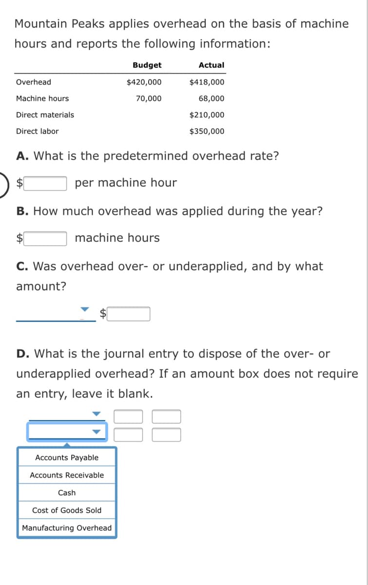 Mountain Peaks applies overhead on the basis of machine
hours and reports the following information:
Budget
Actual
Overhead
$420,000
$418,000
Machine hours
70,000
68,000
Direct materials
$210,000
Direct labor
$350,000
A. What is the predetermined overhead rate?
per machine hour
B. How much overhead was applied during the year?
machine hours
C. Was overhead over- or underapplied, and by what
amount?
D. What is the journal entry to dispose of the over- or
underapplied overhead? If an amount box does not require
an entry, leave it blank.
Accounts Payable
Accounts Receivable
Cash
Cost of Goods Sold
Manufacturing Overhead
