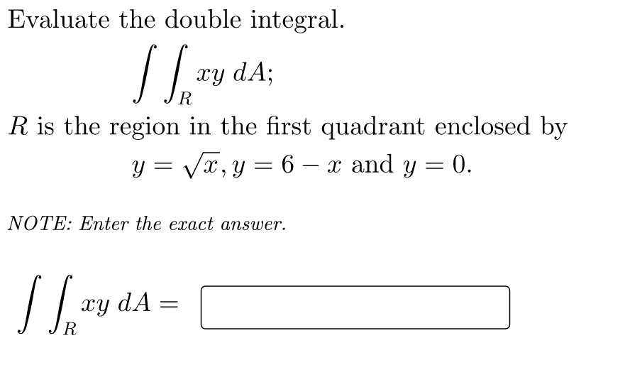 Evaluate the double integral.
xy dA;
R
R is the region in the first quadrant enclosed by
y = Vx,y = 6 – x and y = 0.
-
NOTE: Enter the exact answer.
xy dA
R
