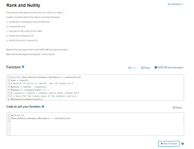 Rank and Nullity
My Solutions>
This activity shal determine the rank and nullity of a matrix.
Create a function that will be able to solve the following:
a. accept the a rectangular armray of elaments.
b. compute the rank
C. compute for the nulty of the matrix
d. identity the rowspace of A
a. identity the column space of A.
Refer to the discussion item at the MATLAB Discussion handout.
[Rank Nulity.Rowspace Nulispacel ranknullity(A)
Function e
A Save
C Reset
O MATLAB Documentation
function (Rank, Nullity, Rowspace, Nullspace] - ranknullity(A)
2 Rank- rank (A):
1* Nullity of satrix is rank (A) - No. of coluns in A
4 Nullity - rank (A) - size(A, 2);
Rovspace - colspace(sya(A. '))-":
* colspace() returns a synbolic natrix whose colunns form
7* a basis for the colum space of the sysbalic matrix A.
Nullspace-colspace(sys(A));
Code to call your function e
C Reset
1 A-[3,2,5,6]
2 [Rank, Nullity, Rowspace, Nullspace] - ranknullity(A)
Run Function
