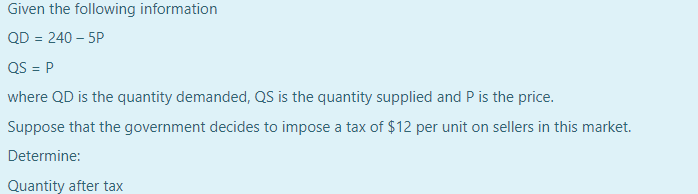 Given the following information
QD = 240 – 5P
QS = P
where QD is the quantity demanded, QS is the quantity supplied and P is the price.
Suppose that the government decides to impose a tax of $12 per unit on sellers in this market.
Determine:
Quantity after tax
