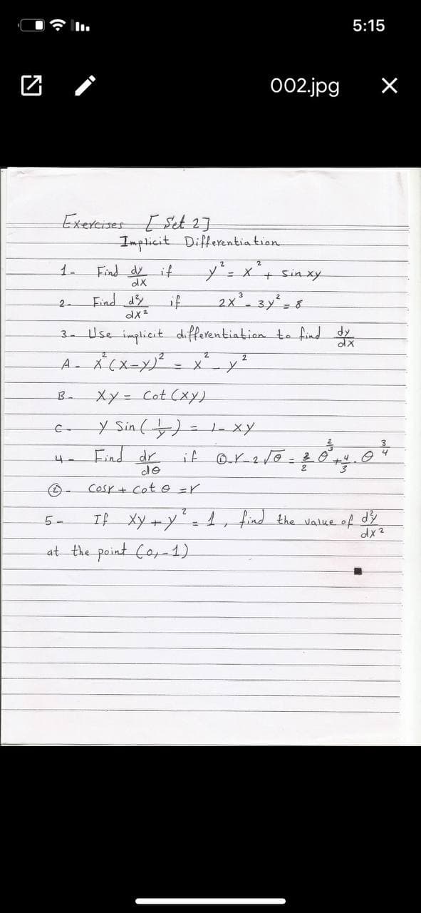 5:15
002.jpg
Exercrses Set 1]
Implicit Differentia tion
Find dy if
dX
=x+ sinxy
1.
Find dy
if
2x.3y 8
2-
Use implicit differenbiatian to find d
3.
-X-Y
xy= Cot (xy)
B-
y Sin ()
- 1- xy
Find dr
de
if
cosr+ Cot e =r
If Xy+y- 1, find the value of dy
at the point Co,-1)
5-
dx 2
