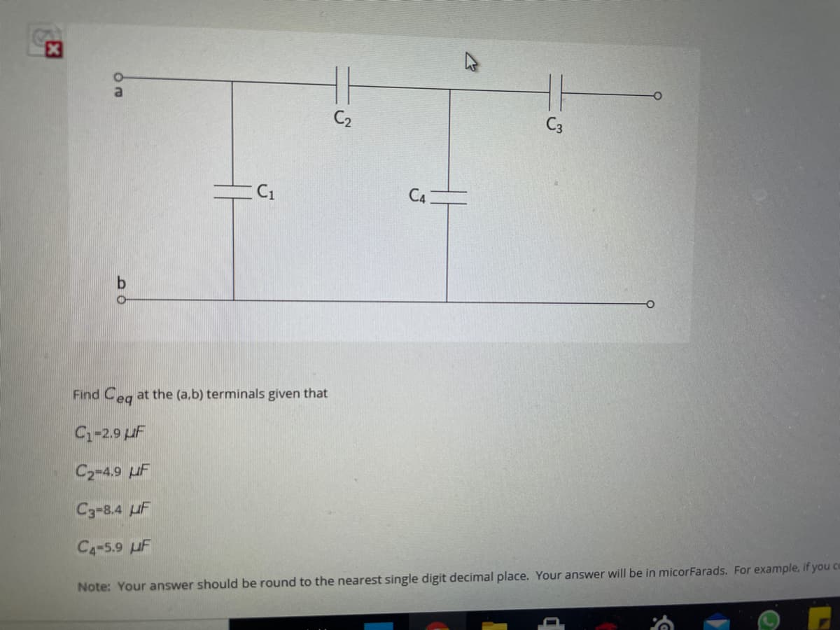 C2
C3
C1
Find Ceg at the (a,b) terminals given that
C-2.9 uF
C2-4.9 uF
C3-8.4 uF
C4-5.9 uF
Note: Your answer should be round to the nearest single digit decimal place. Your answer will be in micorFarads. For example, if you co
