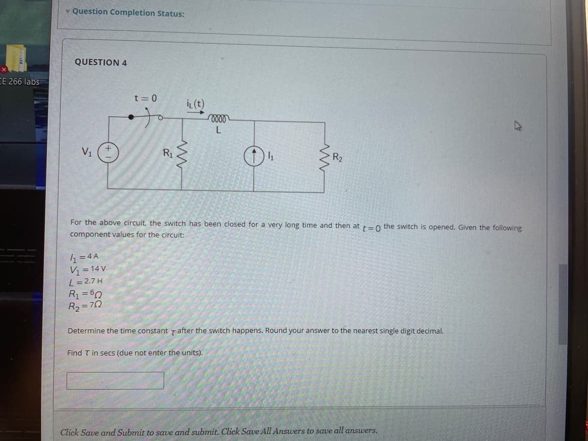 * Question Completion Status:
QUESTION 4
CE 266 labs
t = 0
İL(t)
V1
R1
For the above circuit, the switch has been closed for a very long time and then
t=0
switch is opened. Given the following
component values for the circuit:
= 4 A
V; = 14 V
L = 2.7 H
R =60
R2=70
Determine the time constant Tafter the switch happens. Round your answer to the nearest single digit decimal.
Find T in secs (due not enter the units).
Click Save and Submit to save and submit. Click Save All Answers to save all answers.
