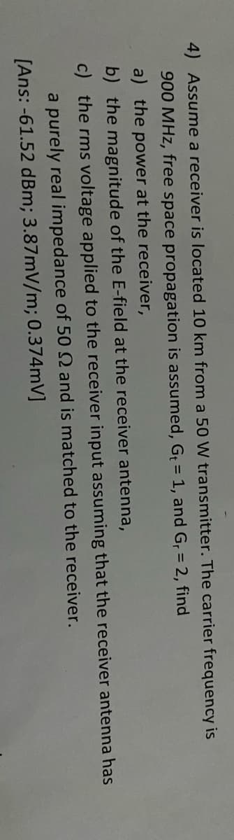 4) Assume a receiver is located 10 km from a 50 W transmitter. The carrier frequency is
900 MHz, free space propagation is assumed, G 1, and G, = 2, find
%3D
a) the power at the receiver,
b) the magnitude of the E-field at the receiver antenna,
c) the rms voltage applied to the receiver input assuming that the receiver antenna has
a purely real impedance of 50 N and is matched to the receiver.
[Ans: -61.52 dBm; 3.87mV/m; 0.374mV]

