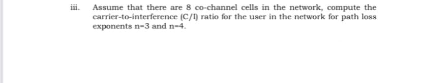 iii.
Assume that there are 8 co-channel cells in the network, compute the
carrier-to-interference (C/I) ratio for the user in the network for path loss
exponents n=3 and n=4.
