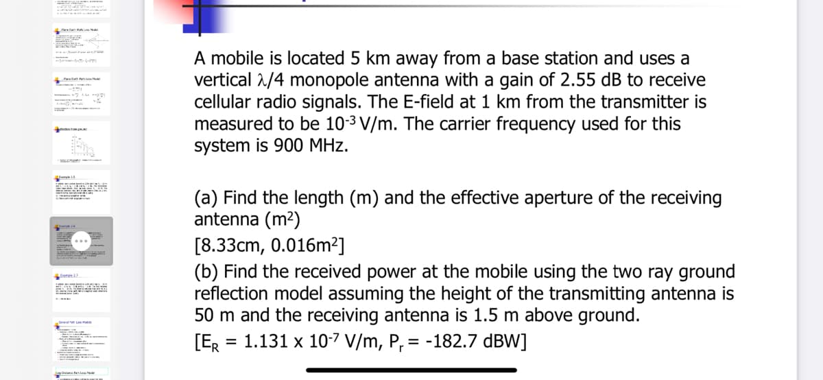 A mobile is located 5 km away from a base station and uses a
vertical 2/4 monopole antenna with a gain of 2.55 dB to receive
cellular radio signals. The E-field at 1 km from the transmitter is
measured to be 10-3 V/m. The carrier frequency used for this
system is 900 MHz.
(a) Find the length (m) and the effective aperture of the receiving
antenna (m2)
[8.33cm, 0.016m²]
..
(b) Find the received power at the mobile using the two ray ground
reflection model assuming the height of the transmitting antenna is
50 m and the receiving antenna is 1.5 m above ground.
= 1.131 x 10-7 V/m, P, = -182.7 dBW]
[ER
