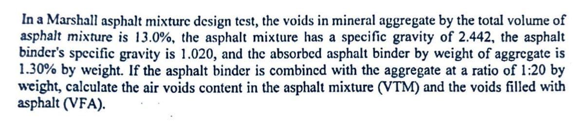 In a Marshall asphalt mixture design test, the voids in mineral aggregate by the total volume of
asphalt mixture is 13.0%, the asphalt mixture has a specific gravity of 2.442, the asphalt
binder's specific gravity is 1.020, and the absorbed asphalt binder by weight of aggregate is
1.30% by weight. If the asphalt binder is combined with the aggregate at a ratio of 1:20 by
weight, calculate the air voids content in the asphalt mixture (VTM) and the voids filled with
asphalt (VFA).