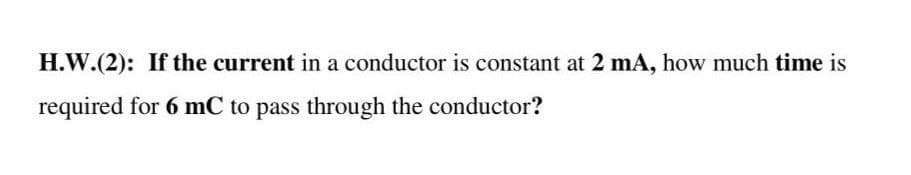 H.W.(2): If the current in a conductor is constant at 2 mA, how much time is
required for 6 mC to pass through the conductor?