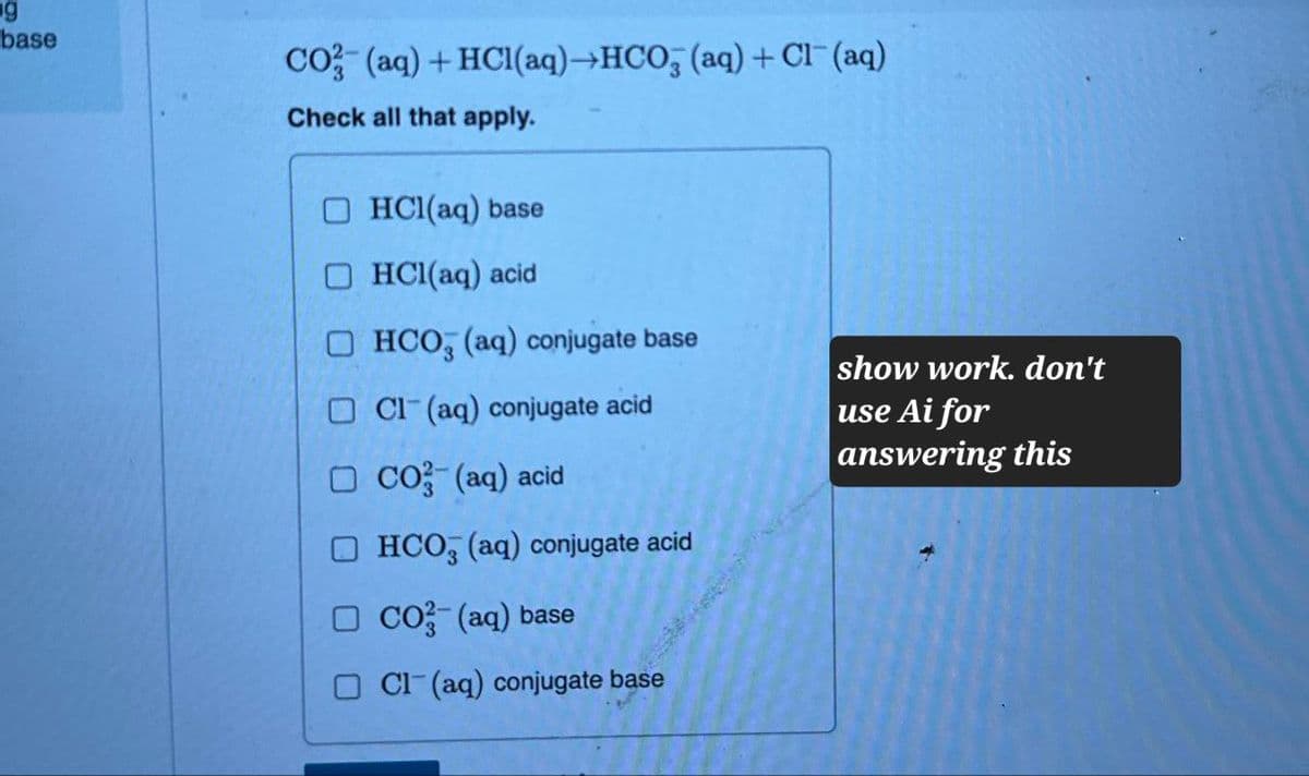 g
base
CO2 (aq) + HCl(aq)→HCO3 (aq) + Cl(aq)
Check all that apply.
HCl(aq) base
HCl(aq) acid
HCO3 (aq) conjugate base
Cl(aq) conjugate acid
CO2 (aq) acid
HCO3(aq) conjugate acid
CO2 (aq) base
Cl(aq) conjugate base
show work. don't
use Ai for
answering this