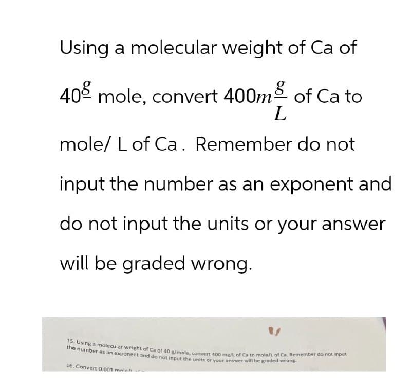 Using a molecular weight of Ca of
40 mole, convert 400m of Ca to
L
mole/L of Ca. Remember do not
input the number as an exponent and
do not input the units or your answer
will be graded wrong.
"
15. Using a molecular weight of Ca of 40 g/mole, convert 400 mg/L of Ca to mole/L of Ca. Remember do not input
the number as an exponent and do not input the units or your answer will be graded wrong-
16. Convert 0.001 mal