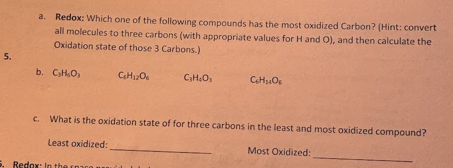 a.
Redox: Which one of the following compounds has the most oxidized Carbon? (Hint: convert
all molecules to three carbons (with appropriate values for H and O), and then calculate the
Oxidation state of those 3 Carbons.)
5.
b. C3H6O3
C.
C6H12O6
C3H403
C6H1406
What is the oxidation state of for three carbons in the least and most oxidized compound?
Least oxidized:
Most Oxidized:
5. Redox: In the