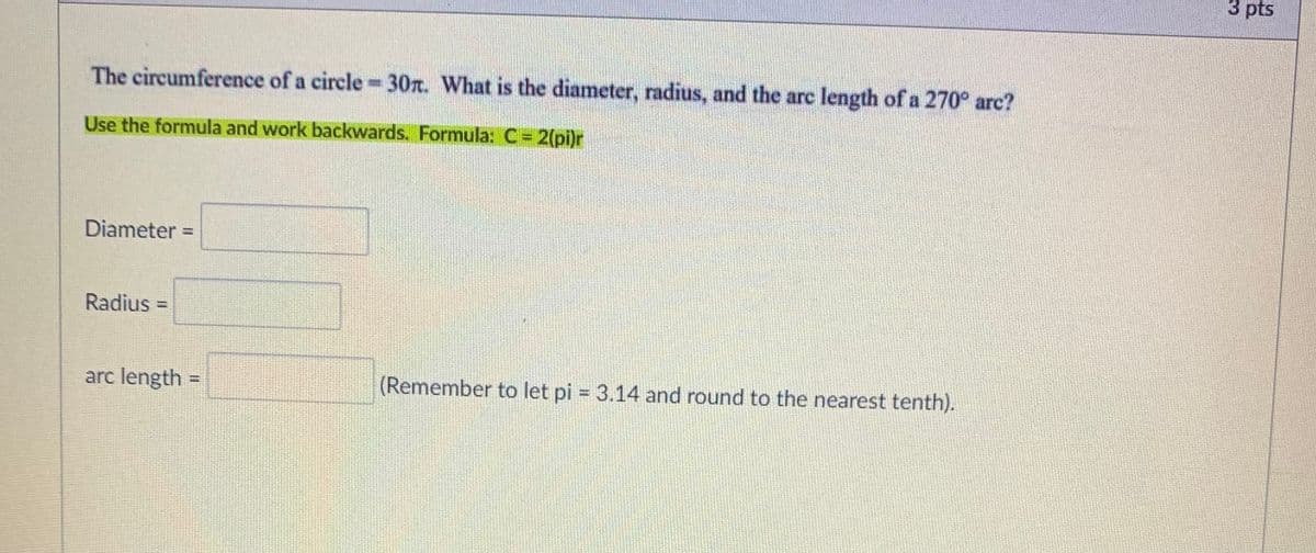 3 pts
The circumference of a circle -30. What is the diameter, radius, and the arc length of a 270° arc?
Use the formula and work backwards. Formula: C= 2(pi)r
Diameter =
%3D
Radius =
%3D
arc length =
(Remember to let pi = 3.14 and round to the nearest tenth).
