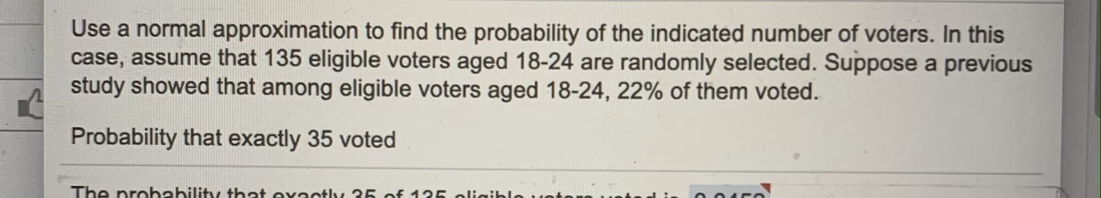 Use a normal approximation to find the probability of the indicated number of voters. In this
case, assume that 135 eligible voters aged 18-24 are randomly selected. Suppose a previous
study showed that among eligible voters aged 18-24, 22% of them voted.
Probability that exactly 35 voted
The probability that ovaotly 35 of 125 olHaibleves
