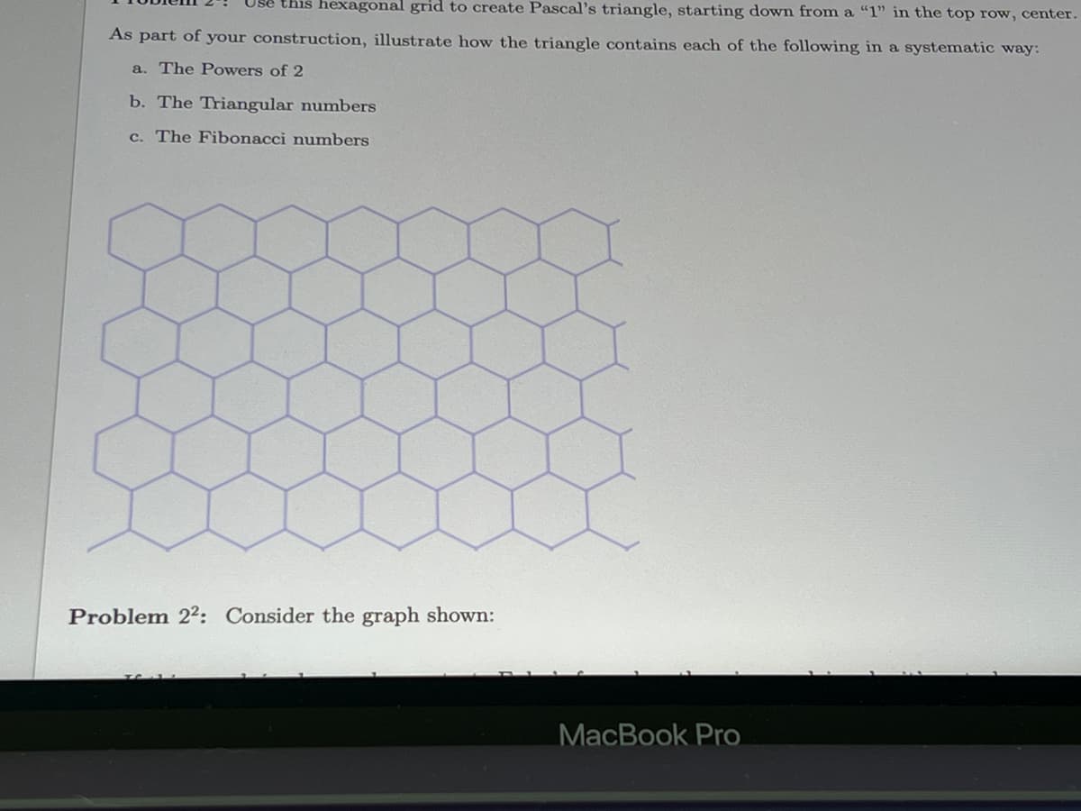 Use this hexagonal grid to create Pascal's triangle, starting down from a "1" in the top row, center.
As part of your construction, illustrate how the triangle contains each of the following in a systematic way:
a. The Powers of 2
b. The Triangular numbers
c. The Fibonacci numbers
Problem 22: Consider the graph shown:
MacBook Pro
