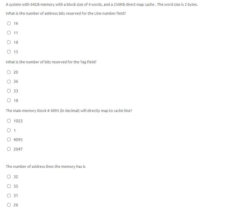 A system with 64GB memory with a block size of 4 words, and a 256KB direct map cache. The word size is 2 bytes.
What is the number of address bits reserved for the Line number field?
O 16
O 11
O 18
O 15
What is the number of bits reserved for the Tag field?
O 20
O 36
O 33
O 18
The main memory block # 4095 (in decimal) will directly map to cache line?
O 1023
O 1
4095
O 2047
The number of address lines the memory has is
O 32
O 35
O 31
O 26
