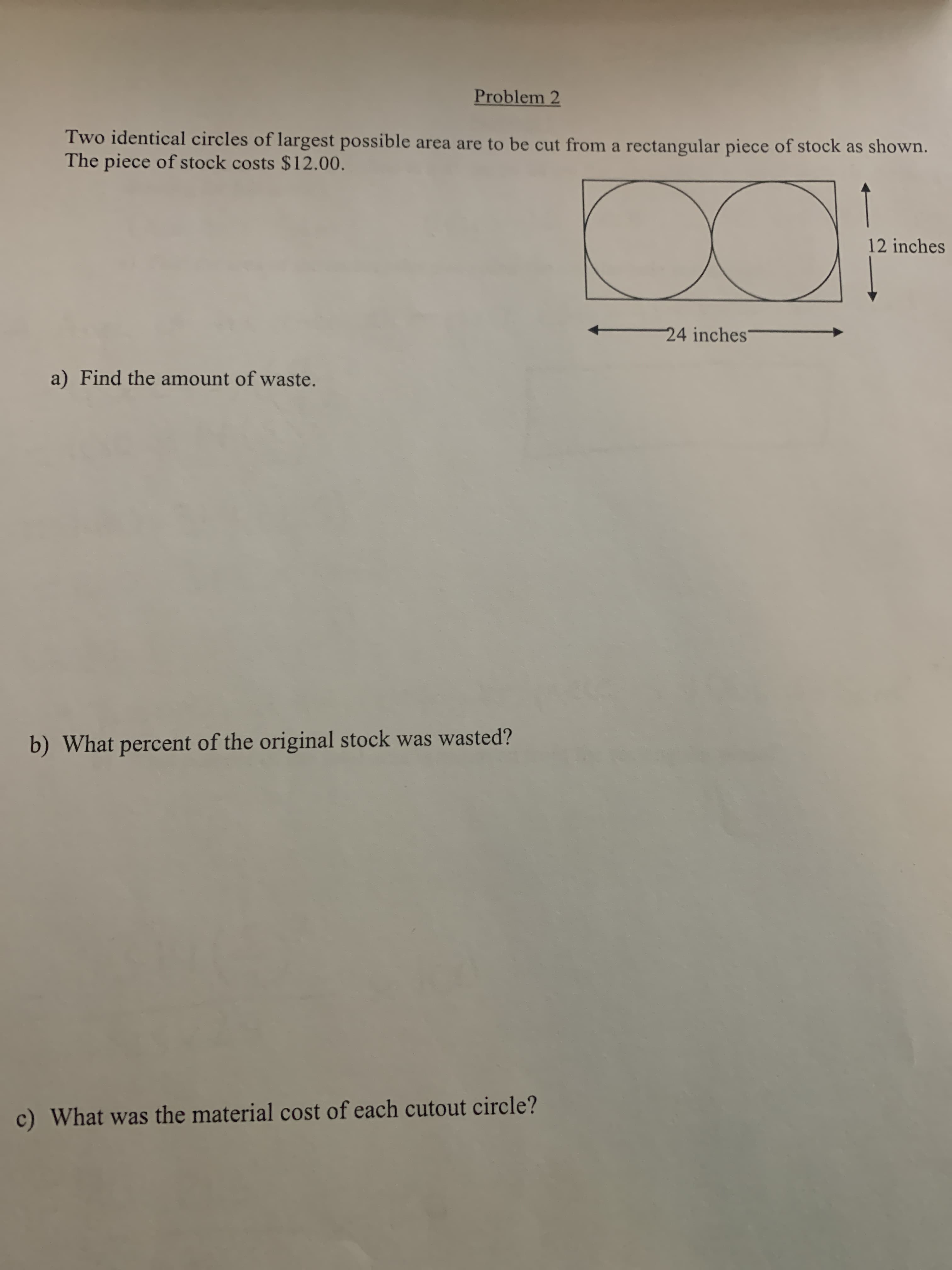 Two identical circles of largest possible area are to be cut from a rectangular piece of stock as shown.
The piece of stock costs $12.00.
00
12 inche
24 inches'
a) Find the amount of waste.
) What percent of the original stock was wasted?
What was the material cost of each cutout circle?
