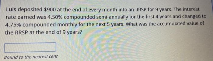 Luis deposited $900 at the end of every month into an RRSP for 9 years. The interest
rate earned was 4.50% compounded semi-annually for the first 4 years and changed to
4.75% compounded monthly for the next 5 years. What was the accumulated value of
the RRSP at the end of 9 years?
Round to the nearest cent
