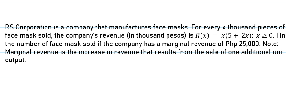 RS Corporation is a company that manufactures face masks. For every x thousand pieces of
face mask sold, the company's revenue (in thousand pesos) is R(x) = x(5+ 2x); x > 0. Fin
the number of face mask sold if the company has a marginal revenue of Php 25,000. Note:
Marginal revenue is the increase in revenue that results from the sale of one additional unit
output.
