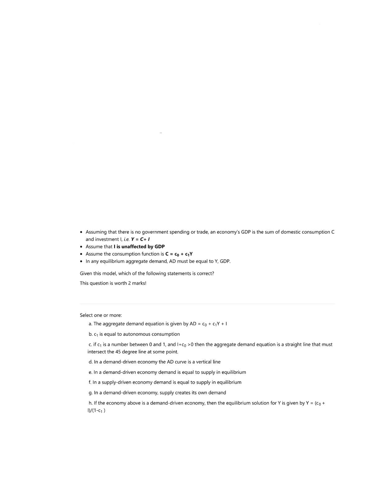 • Assuming that there is no government spending or trade, an economy's GDP is the sum of domestic consumption C
and investment I, ie. Y = C+ I
• Assume that I is unaffected by GDP
• Assume the consumption function is C = co + cY
• In any equilibrium aggregate demand, AD must be equal to Y, GDP.
Given this model, which of the following statements is correct?
This question is worth 2 marks!
Select one or more:
a. The aggregate demand equation is given by AD = co + CY + I
b. c, is equal to autonomous consumption
c. if c, is a number between 0 and 1, and I+co >0 then the aggregate demand equation is a straight line that must
intersect the 45 degree line at some point.
d. In a demand-driven economy the AD curve is a vertical line
e. In a demand-driven economy demand is equal to supply in equilibrium
f. In a supply-driven economy demand is equal to supply in equilibrium
g. In a demand-driven economy, supply creates its own demand
h. If the economy above is a demand-driven economy, then the equilibrium solution for Y is given by Y = (co +
D/(1-c1 )
