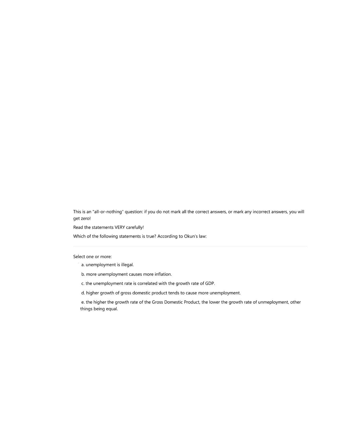 This is an "all-or-nothing" question: if you do not mark all the correct answers, or mark any incorrect answers, you will
get zero!
Read the statements VERY carefully!
Which of the following statements is true? ACcording to Okun's law:
Select one or more:
a. unemployment is illegal.
b. more unemployment causes more inflation.
c. the unemployment rate is correlated with the growth rate of GDP.
d. higher growth of gross domestic product tends to cause more unemployment.
e. the higher the growth rate of the Gross Domestic Product, the lower the growth rate of unmeployment, other
things being equal.
