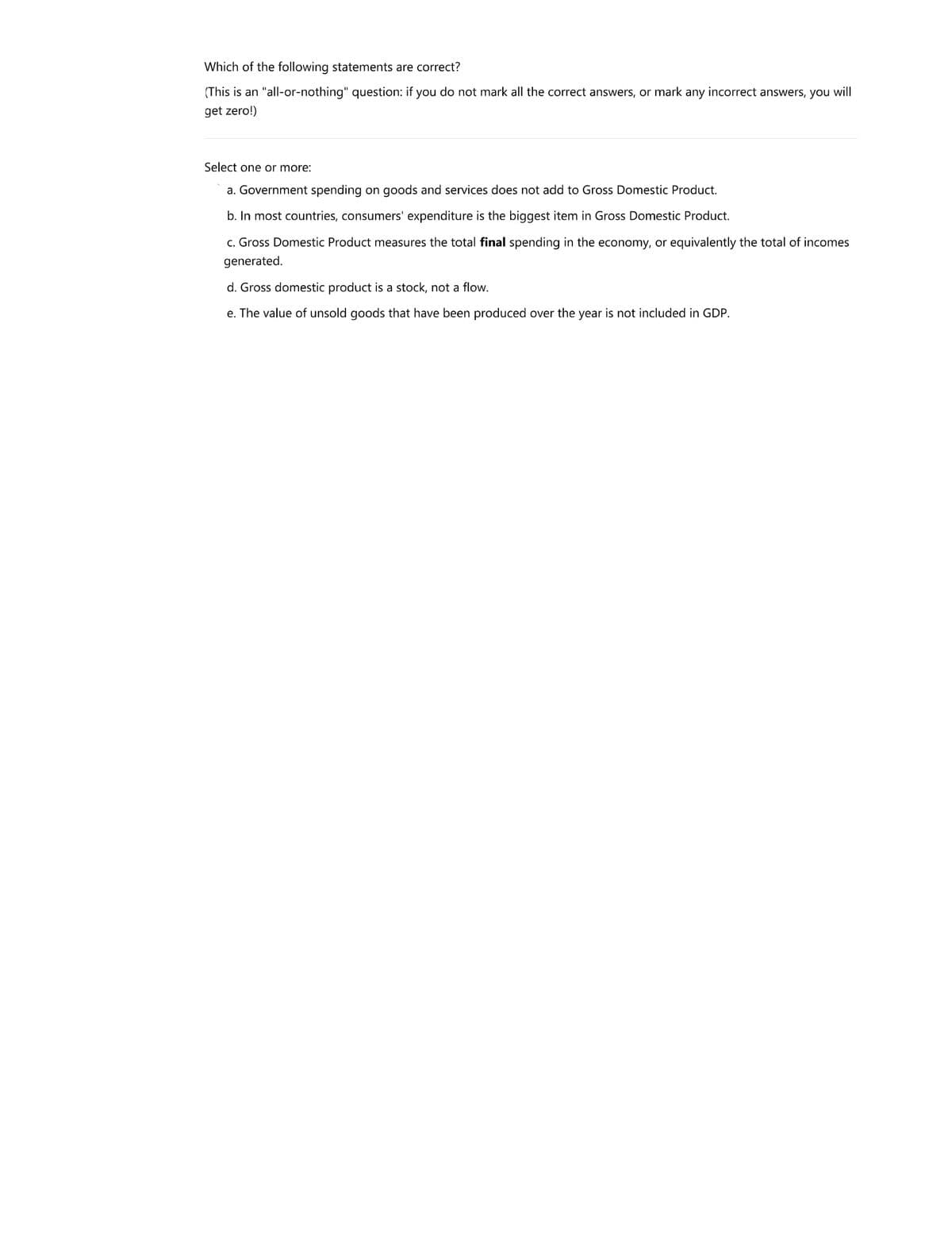 Which of the following statements are correct?
(This is an "all-or-nothing" question: if you do not mark all the correct answers, or mark any incorrect answers, you will
get zero!)
Select one or more:
a. Government spending on goods and services does not add to Gross Domestic Product.
b. In most countries, consumers' expenditure is the biggest item in Gross Domestic Product.
c. Gross Domestic Product measures the total final spending in the economy, or equivalently the total of incomes
generated.
d. Gross domestic product is a stock, not a flow.
e. The value of unsold goods that have been produced over the year is not included in GDP.
