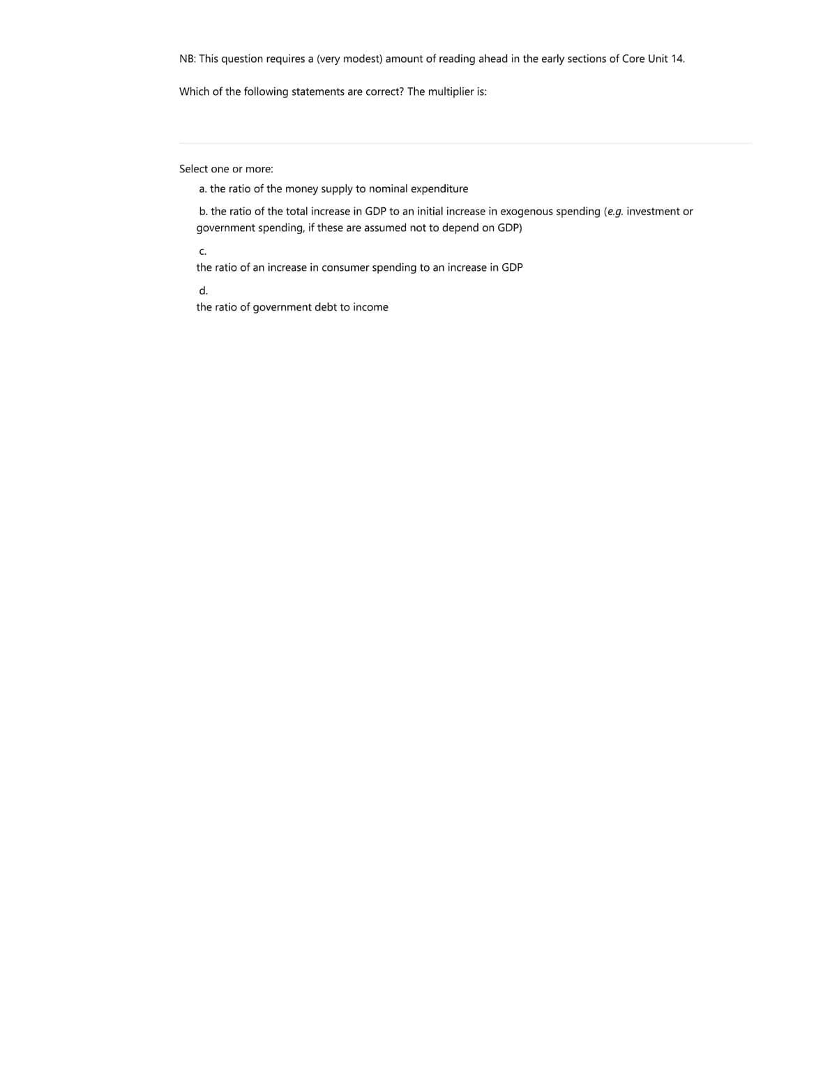 NB: This question requires a (very modest) amount of reading ahead in the early sections of Core Unit 14.
Which of the following statements are correct? The multiplier is:
Select one or more:
a. the ratio of the money supply to nominal expenditure
b. the ratio of the total increase in GDP to an initial increase in exogenous spending (e.g. investment or
government spending, if these are assumed not
depend on GDP)
C.
the ratio of an increase in consumer spending to an increase in GDP
d.
the ratio of government debt to income
