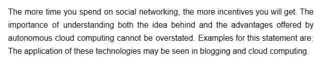 The more time you spend on social networking, the more incentives you will get. The
importance of understanding both the idea behind and the advantages offered by
autonomous cloud computing cannot be overstated. Examples for this statement are:
The application of these technologies may be seen in blogging and cloud computing.