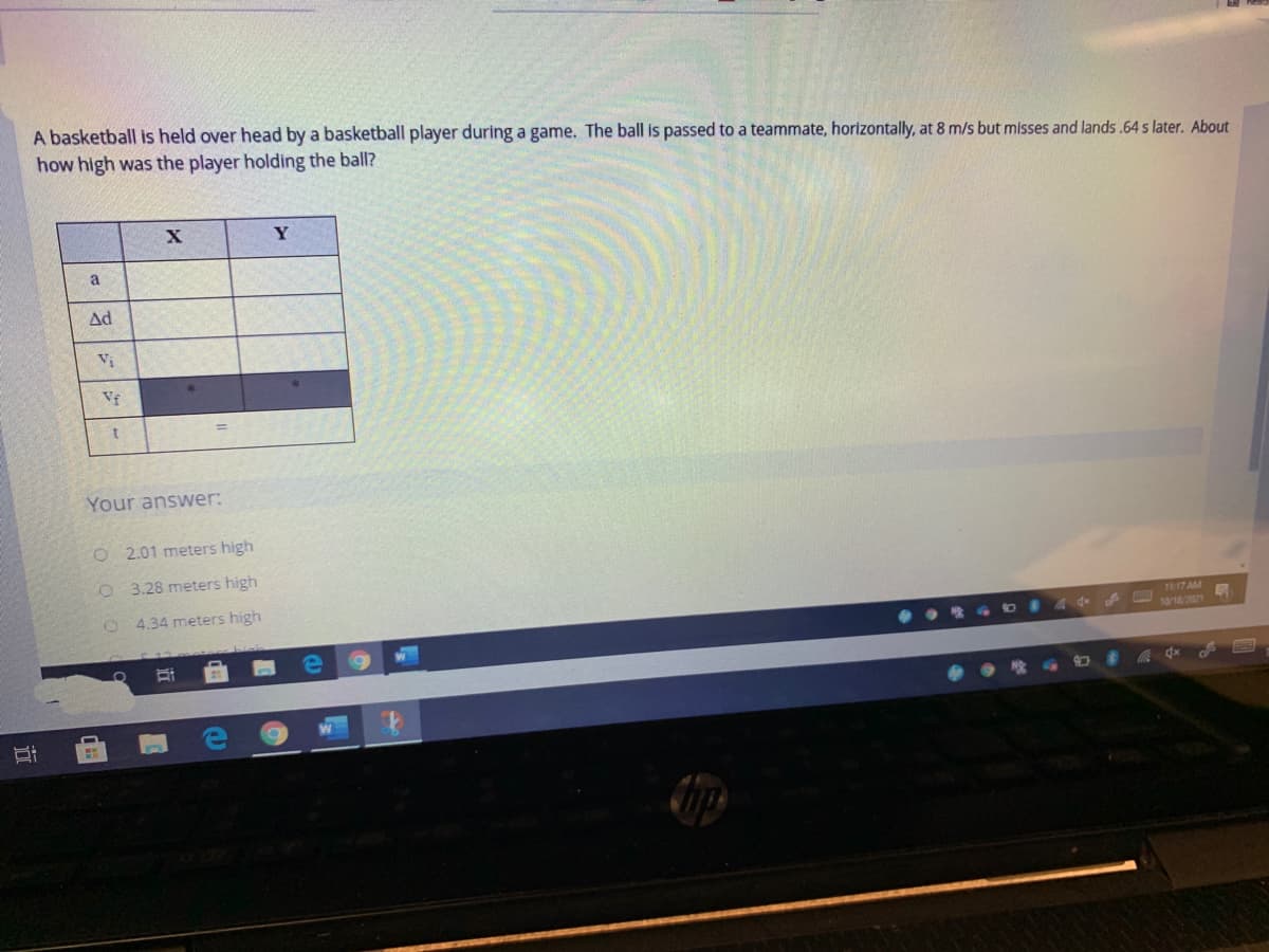 A basketball is held over head by a basketball player during a game. The ball is passed to a teammate, horizontally, at 8 m/s but misses and lands.64 s later. About
how high was the player holding the ball?
a
Ad
Vi
Vf
1.
Your answer:
O 2.01 meters high
O 3.28 meters high
O 4.34 meters high
1117 AM
108/2021
WM
We
立
