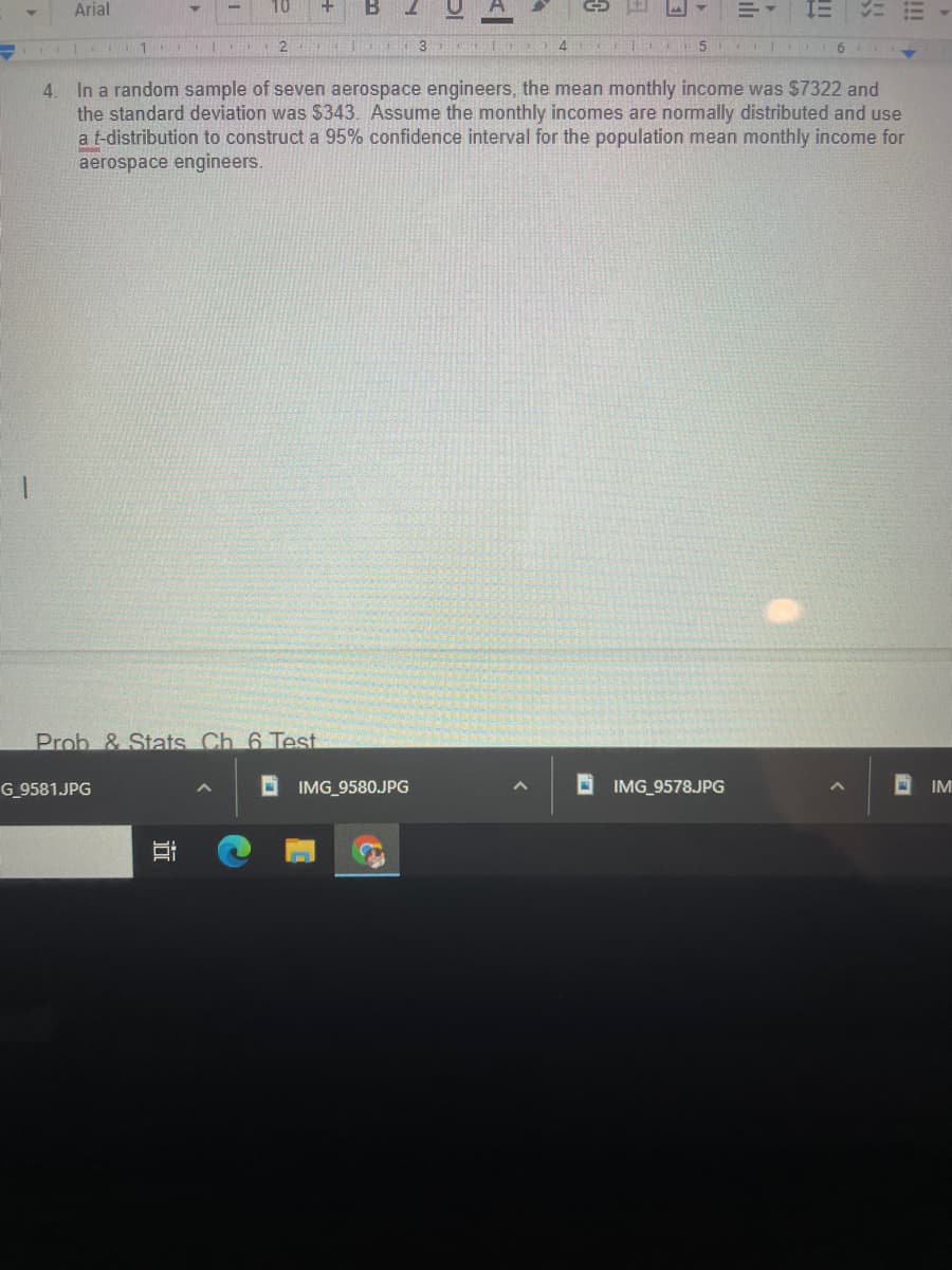 Arial
10
B
2
4.
In a random sample of seven aerospace engineers, the mean monthly income was $7322 and
the standard deviation was $343. Assume the monthly incomes are normally distributed and use
a t-distribution to construct a 95% confidence interval for the population mean monthly income for
aerospace engineers.
Prob & Stats Ch 6 Test
G_9581.JPG
O IMG_958OJPG
O IMG_9578.JPG
!!
ili
近
