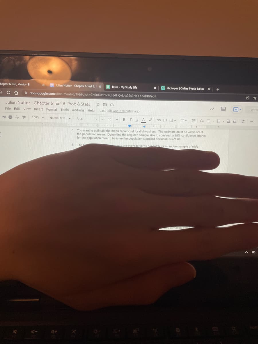 hapter 6 Test, Version B
Julian Nutter - Chapter 6 Test B,
Tasks - My Study Life
P Photopea | Online Photo Editor
+
->
A docs.google.com/document/d/1Fb9ujc4nCh6nIOttbfcTCHx0_OxLhs29s9HKKXbeD18/edit
Julian Nutter - Chapter 6 Test B, Prob & Stats
File Edit View Insert Format Tools Add-ons Help
Last edit was 7 minutes ago
TURN
100% -
Normal text
Arial
B IUA
4.
10
1E = E - E - E E
24
2.
You want to estimate the mean repair cost for dishwashers. The estimate must be within $9 of
the population mean. Determine the required sample size to construct a 95% confidence interval
for the population mean. Assume the population standard deviation is $21.00.
3.
The
ants the average yards percatch for a random sample of wide
A D
