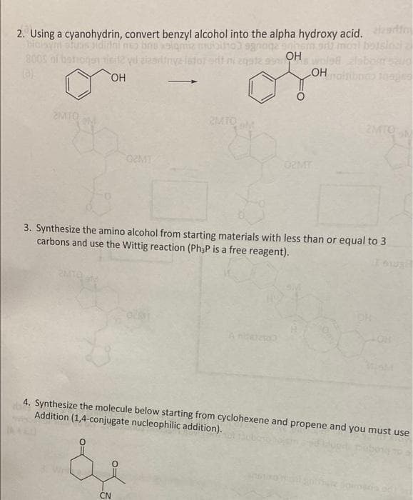 2. Using a cyanohydrin, convert benzyl alcohol into the alpha hydroxy acid. artinm
moi botslocia
us idirini
OH
800S ni be
OH
noiriboco tages
2MTO
2MTOM
2MTO
02MT
3. Synthesize the amino alcohol from starting materials with less than or equal to 3
carbons and use the Wittig reaction (Ph3P is a free reagent).
neto
4. Synthesize the molecule below starting from cyclohexene and propene and you must use
Addition (1,4-conjugate nucleophilic addition).
CN
