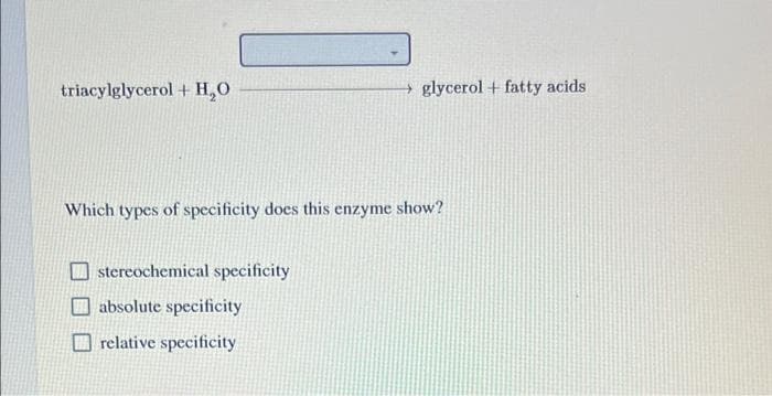 glycerol + fatty acids
triacylglycerol + H₂O
Which types of specificity does this enzyme show?
stereochemical specificity
absolute specificity
relative specificity