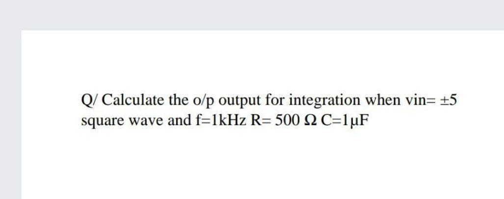 Q/ Calculate the o/p output for integration when vin= ±5
square wave and f=1kHz R= 500 NC=1µF
