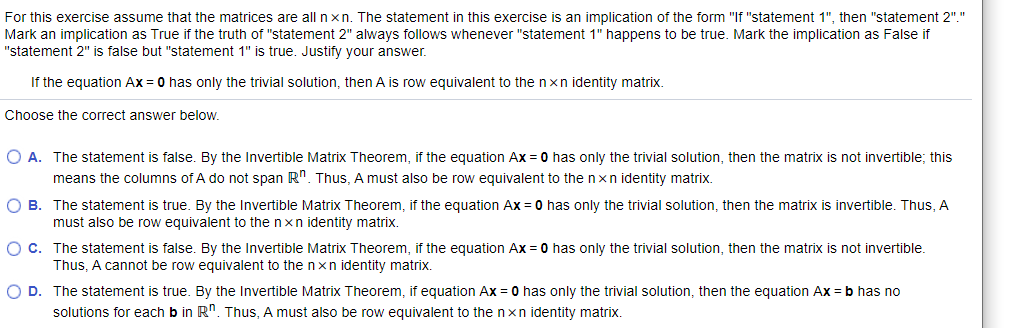 For this exercise assume that the matrices are all n xn. The statement in this exercise is an implication of the form "If "statement 1", then "statement 2"."
Mark an implication as True if the truth of "statement 2" always follows whenever "statement 1" happens to be true. Mark the implication as False if
"statement 2" is false but "statement 1" is true. Justify your answer.
If the equation Ax = 0 has only the trivial solution, then A is row equivalent to the nxn identity matrix.
Choose the correct answer below.
O A. The statement is false. By the Invertible Matrix Theorem, if the equation AX = 0 has only the trivial solution, then the matrix is not invertible; this
means the columns of A do not span R". Thus, A must also be row equivalent to the nxn identity matrix.
O B. The statement is true. By the Invertible Matrix Theorem, if the equation Ax = 0 has only the trivial solution, then the matrix is invertible. Thus, A
must also be row equivalent to the nxn identity matrix.
O C. The statement is false. By the Invertible Matrix Theorem, if the equation Ax = 0 has only the trivial solution, then the matrix is not invertible.
Thus, A cannot be row equivalent to the nxn identity matrix.
O D. The statement is true. By the Invertible Matrix Theorem, if equation Ax = 0 has only the trivial solution, then the equation Ax = b has no
solutions for each b in R". Thus, A must also be row equivalent to the nxn identity matrix.
