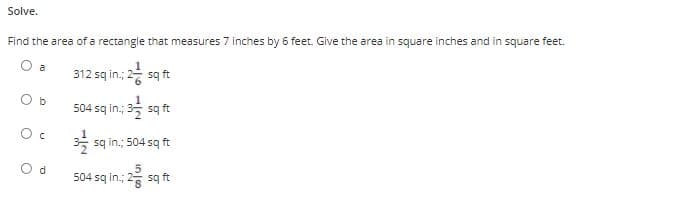 Solve.
Find the area of a rectangle that measures 7 inches by 6 feet. Give the area in square inches and in square feet.
O a
312 sq in.; 2 sq ft
b
504 sq in.; 35 sq ft
sq in,; 504 sq ft
O d
504 sq in.;
s ft
