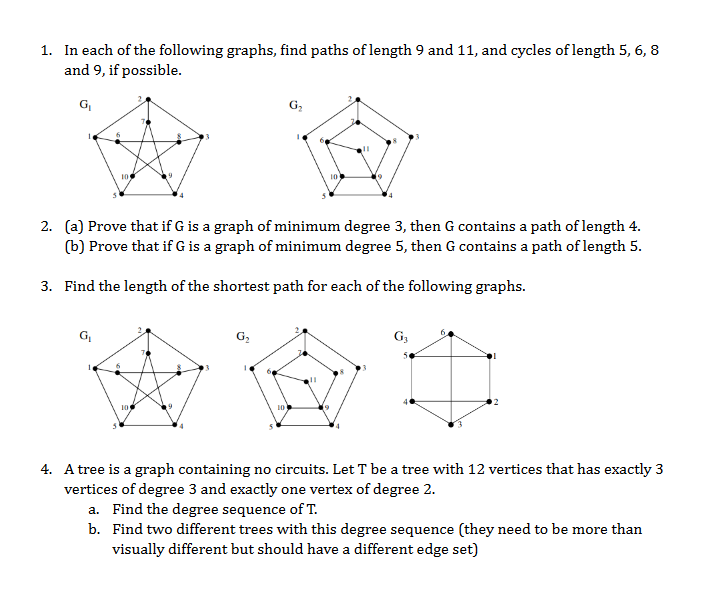 1. In each of the following graphs, find paths of length 9 and 11, and cycles of length 5, 6, 8
and 9, if possible.
G₁
105
G₁
2. (a) Prove that if G is a graph of minimum degree 3, then G contains a path of length 4.
(b) Prove that if G is a graph of minimum degree 5, then G contains a path of length 5.
3. Find the length of the shortest path for each of the following graphs.
10
G₂
10
G3
4. A tree is a graph containing no circuits. Let T be a tree with 12 vertices that has exactly 3
vertices of degree 3 and exactly one vertex of degree 2.
a. Find the degree sequence of T.
b. Find two different trees with this degree sequence (they need to be more than
visually different but should have a different edge set)