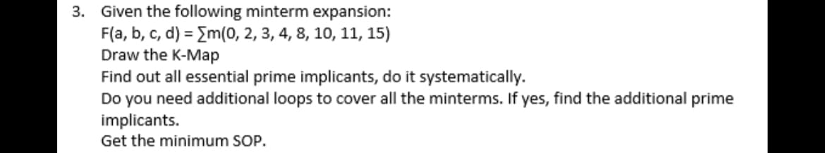 3. Given the following minterm expansion:
F(a, b, c, d) = Em(0, 2, 3, 4, 8, 10, 11, 15)
Draw the K-Map
Find out all essential prime implicants, do it systematically.
Do you need additional loops to cover all the minterms. If yes, find the additional prime
implicants.
Get the minimum SOP.
