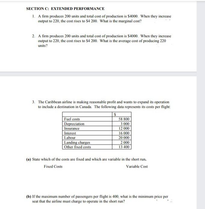 SECTION C: EXTENDED PERFORMANCE
1. A firm produces 200 units and total cost of production is $4000. When they increase
output to 220, the cost rises to $4 200. What is the marginal cost?
2. A firm produces 200 units and total cost of production is $4000. When they increase
output to 220, the cost rises to $4 200. What is the average cost of producing 220
units?
3. The Caribbean airline is making reasonable profit and wants to expand its operation
to include a destination in Canada. The following data represents its costs per flight:
24
58 800
Fuel costs
Depreciation
Insurance
Interest
Labour
3 000
12 000
16 000
20 000
Landing charges
Other fixed costs
2 000
13 400
(a) State which of the costs are fixed and which are variable in the short run.
Fixed Costs
Variable Cost
(b) If the maximum number of passengers per flight is 400, what is the minimum price per
seat that the airline must charge to operate in the short run?
