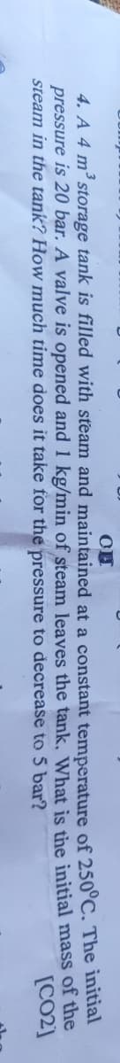 4. A 4 m storage tank is filled with steam and maintained at a constant temperature of 250°C. The initial
pressure is 20 bar. A valve is opened and 1 kg/min of steam leaves the tank, What is the initial mass of the
steam in the tank? How much time does it take for the pressure to decrease to 5 bar?
[CO2]
