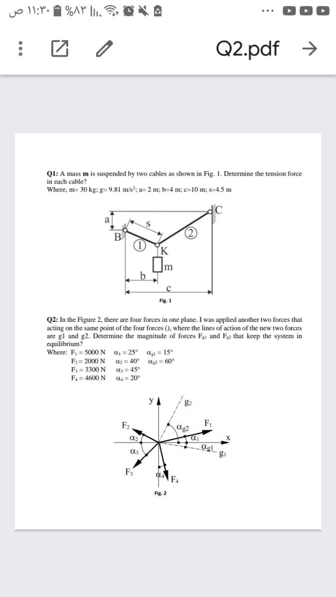 Q2.pdf >
Q1: A mass m is suspended by two cables as shown in Fig. 1. Determine the tension force
in each cable?
Where, m= 30 kg; g= 9,81 m/s?; a= 2 m; b=4 m; c=10 m; s=4.5 m
a
B
b
Fig. 1
Q2: In the Figure 2, there are four forces in one plane. I was applied another two forces that
acting on the same point of the four forces (), where the lines of action of the new two forces
are gl and g2. Determine the magnitude of forces Fg1 and F2 that keep the system in
equilibrium?
Where: F1 = 5000 N
F2 = 2000 N
F3 = 3300 N
F4 = 4600 N
aj = 25°
agi = 15°
a2 = 40°
a2 = 60°
az = 45°
a = 20°
y A
g2
F2
F1
ag2
gi
F4
Fig. 2
