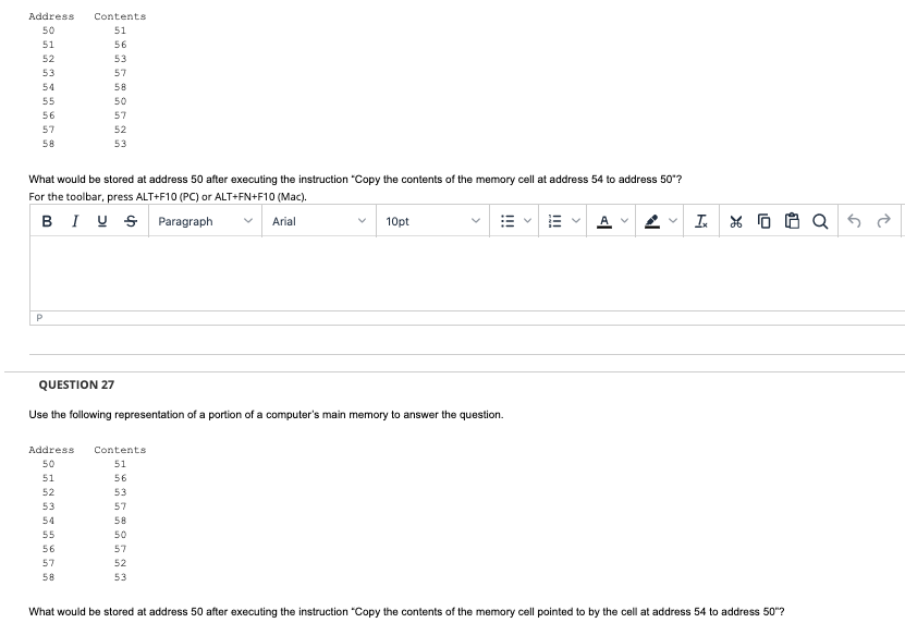 Address Contents
50
51
56
53
57
58
50
57
52
53
51
52
53
54
55
56
57
58
What would be stored at address 50 after executing the instruction "Copy the contents of the memory cell at address 54 to address 50"?
For the toolbar, press ALT+F10 (PC) or ALT+FN+F10 (Mac).
BIU
Paragraph
Arial
P
10pt
Address Contents
50
51
51
56
52
53
53
57
54
58
55
50
56
57
57
52
58
53
!!!
QUESTION 27
Use the following representation of a portion of a computer's main memory to answer the question.
AV
Ix X 0
What would be stored at address 50 after executing the instruction "Copy the contents of the memory cell pointed to by the cell at address 54 to address 50"?
$
Q रु ते