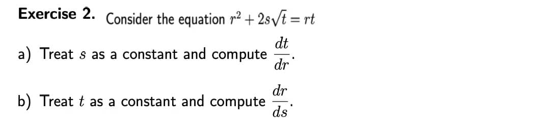 **Exercise 2.**

Consider the equation \( r^2 + 2s \sqrt{t} = rt \)

a) Treat \( s \) as a constant and compute \( \frac{dt}{dr} \).

b) Treat \( t \) as a constant and compute \( \frac{dr}{ds} \).