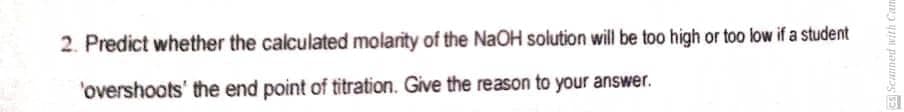 Cs Scanned with Can
2. Predict whether the calculated molarity of the NaOH solution will be too high or too low if a student
'overshoots' the end point of titration. Give the reason to your answer.
