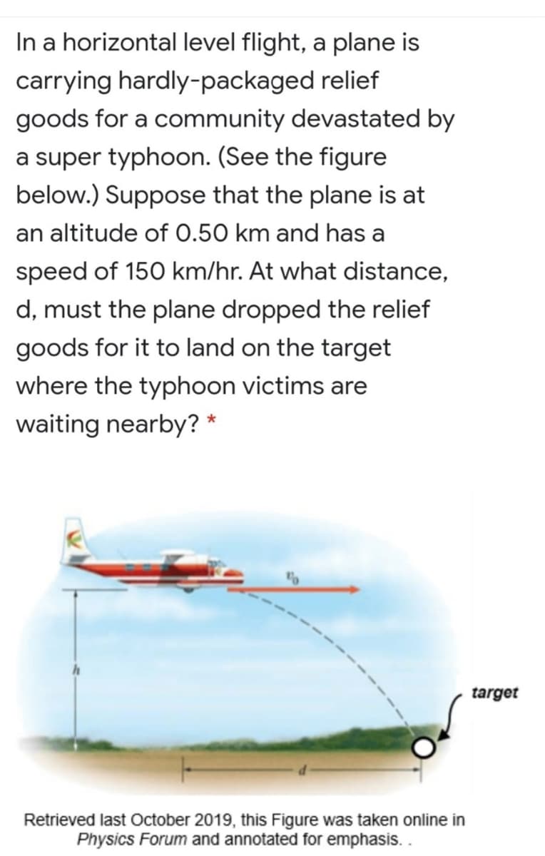 In a horizontal level flight, a plane is
carrying hardly-packaged relief
goods for a community devastated by
a super typhoon. (See the figure
below.) Suppose that the plane is at
an altitude of 0.50 km and has a
speed of 150 km/hr. At what distance,
d, must the plane dropped the relief
goods for it to land on the target
where the typhoon victims are
waiting nearby? *
target
Retrieved last October 2019, this Figure was taken online in
Physics Forum and annotated for emphasis..
