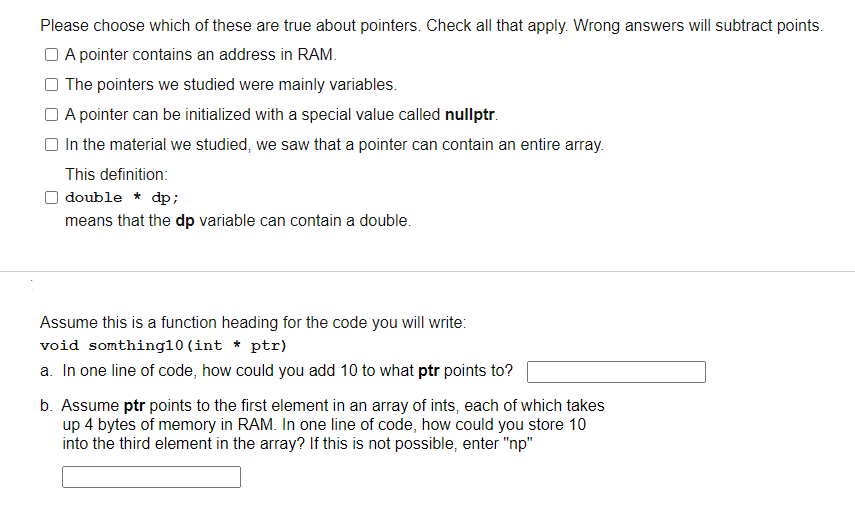 Please choose which of these are true about pointers. Check all that apply. Wrong answers will subtract points.
O A pointer contains an address in RAM.
The pointers we studied were mainly variables.
O A pointer can be initialized with a special value called nullptr.
In the material we studied, we saw that a pointer can contain an entire array.
This definition:
double * dp;
means that the dp variable can contain a double.
Assume this is a function heading for the code you will write:
void somthing10 (int * ptr)
a. In one line of code, how could you add 10 to what ptr points to?
b. Assume ptr points to the first element in an array of ints, each of which takes
up 4 bytes of memory in RAM. In one line of code, how could you store 10
into the third element in the array? If this is not possible, enter "np"
